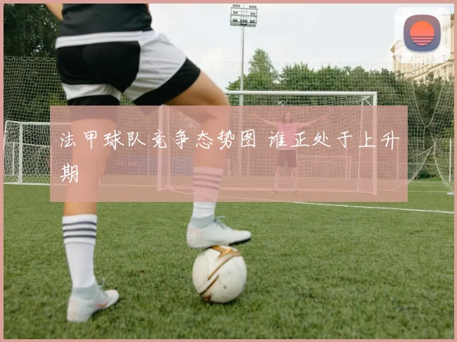 法甲球队竞争态势图 谁正处于上升期