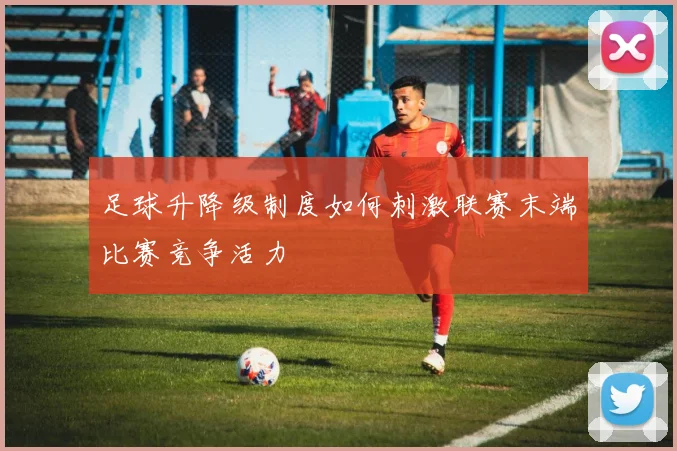 足球升降级制度如何刺激联赛末端比赛竞争活力
